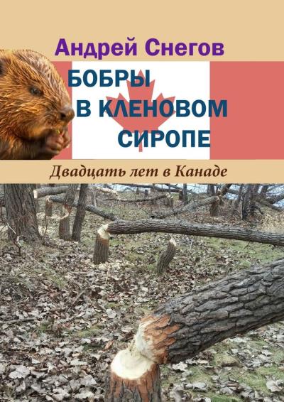 Книга Бобры в кленовом сиропе. Двадцать лет в Канаде (Андрей Снегов)